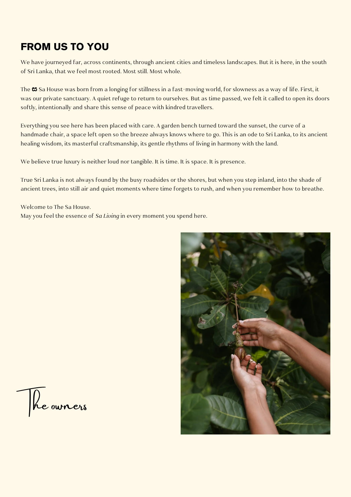 FROM US TO YOU We have journeyed far, across continents, through ancient cities and timeless landscapes. But it is here, in the south of Sri Lanka, that we feel most rooted. Most still. Most whole. The ස Sa House was born from a longing for stillness in a fast-moving world, for slowness as a way of life. First, it was our private sanctuary. A quiet refuge to return to ourselves. But as time passed, we felt it called to open its doors softly, intentionally and share this sense of peace with kindred travellers. Everything you see here has been placed with care. A garden bench turned toward the sunset, the curve of a handmade chair, a space left open so the breeze always knows where to go. This is an ode to Sri Lanka, to its ancient healing wisdom, its masterful craftsmanship, its gentle rhythms of living in harmony with the land. We believe true luxury is neither loud nor tangible. It is time. It is space. It is presence.
