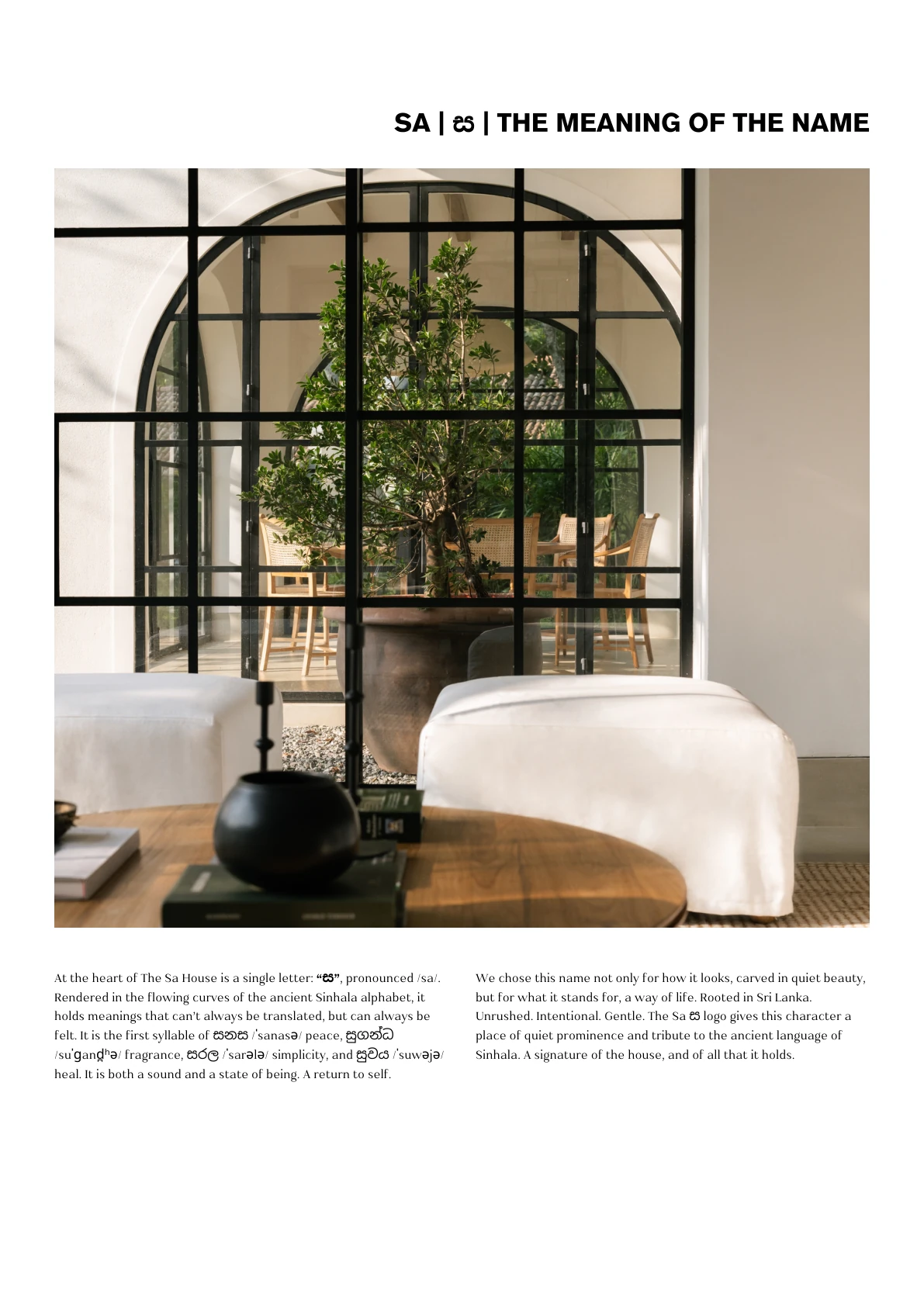 SA | ස | THE MEANING OF THE NAME We chose this name not only for how it looks, carved in quiet beauty, but for what it stands for, a way of life. Rooted in Sri Lanka. Unrushed. Intentional. Gentle. The Sa ස logo gives this character a place of quiet prominence and tribute to the ancient language of Sinhala. A signature of the house, and of all that it holds. At the heart of The Sa House is a single letter: “ස”, pronounced /sa/. Rendered in the flowing curves of the ancient Sinhala alphabet, it holds meanings that can’t always be translated, but can always be felt. It is the first syllable of සනස /ˈsanasə/ peace, සුගන්ධ /suˈɡand̪ ʰə/ fragrance, සරල /ˈsarələ/ simplicity, and සුවය /ˈsuwəjə/ heal. It is both a sound and a state of being. A return to self.