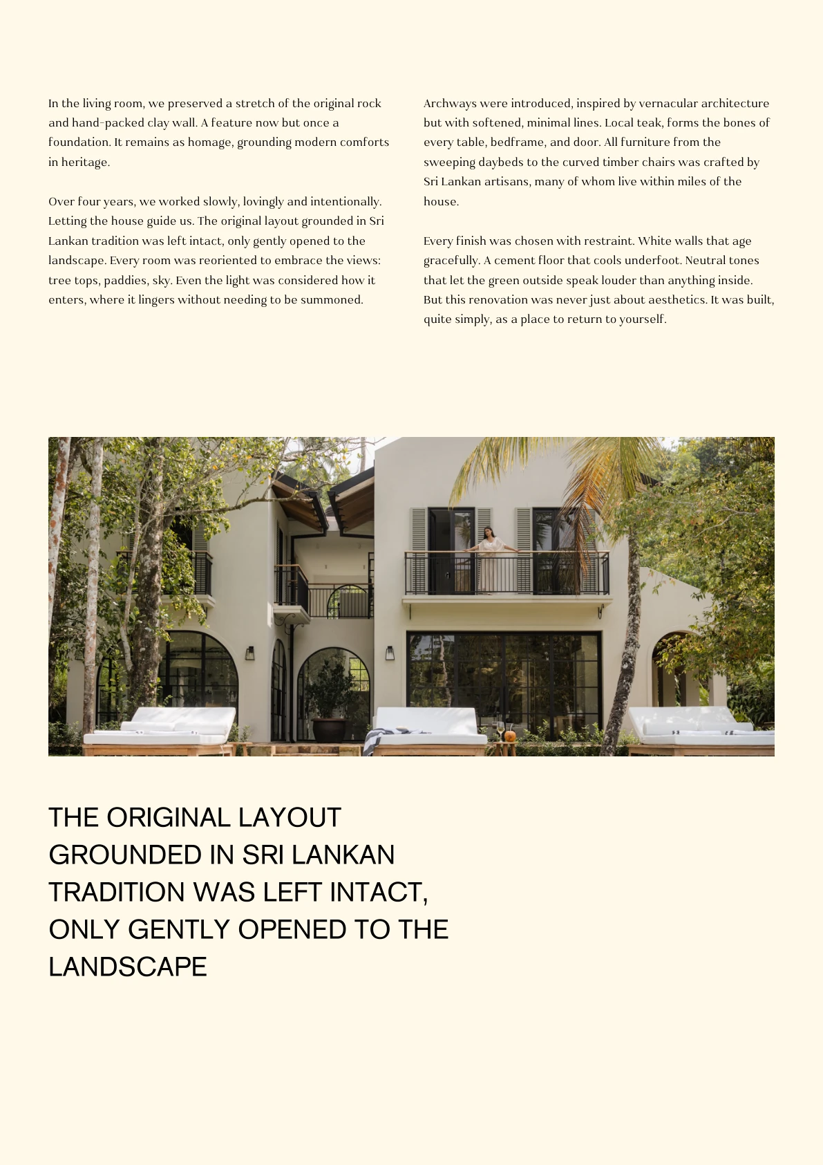 In the living room, we preserved a stretch of the original rock and hand-packed clay wall. A feature now but once a foundation. It remains as homage, grounding modern comforts in heritage. Over four years, we worked slowly, lovingly and intentionally. Letting the house guide us. The original layout grounded in Sri Lankan tradition was left intact, only gently opened to the landscape. Every room was reoriented to embrace the views: tree tops, paddies, sky. Even the light was considered how it enters, where it lingers without needing to be summoned. THE ORIGINAL LAYOUT GROUNDED IN SRI LANKAN TRADITION WAS LEFT INTACT, ONLY GENTLY OPENED TO THE LANDSCAPE Archways were introduced, inspired by vernacular architecture but with softened, minimal lines. Local teak, forms the bones of every table, bedframe, and door. All furniture from the sweeping daybeds to the curved timber chairs was crafted by Sri Lankan artisans, many of whom live within miles of the house.