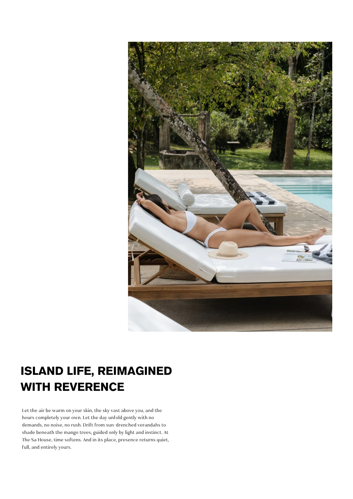 ISLAND LIFE, REIMAGINED WITH REVERENCE Let the air be warm on your skin, the sky vast above you, and the hours completely your own. Let the day unfold gently with no demands, no noise, no rush. Drift from sun-drenched verandahs to shade beneath the mango trees, guided only by light and instinct. At The Sa House, time softens. And in its place, presence returns quiet, full, and entirely yours.