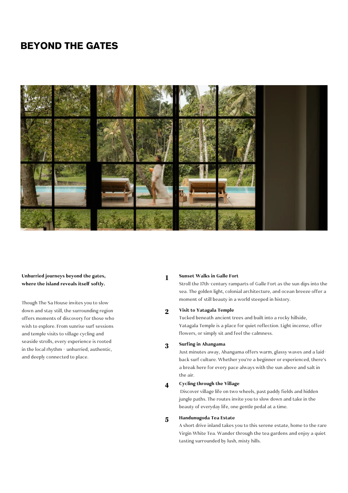 BEYOND THE GATES Unhurried journeys beyond the gates, where the island reveals itself softly. Though The Sa House invites you to slow down and stay still, the surrounding region offers moments of discovery for those who wish to explore. From sunrise surf sessions and temple visits to village cycling and seaside strolls, every experience is rooted in the local rhythm - unhurried, authentic, and deeply connected to place. Sunset Walks in Galle Fort Stroll the 17th-century ramparts of Galle Fort as the sun dips into the sea. The golden light, colonial architecture, and ocean breeze offer a moment of still beauty in a world steeped in history. 1 Visit to Yatagala Temple Tucked beneath ancient trees and built into a rocky hillside, Yatagala Temple is a place for quiet reflection. Light incense, offer flowers, or simply sit and feel the calmness. 2 Surfing in Ahangama Just minutes away, Ahangama offers warm, glassy waves and a laid- back surf culture.