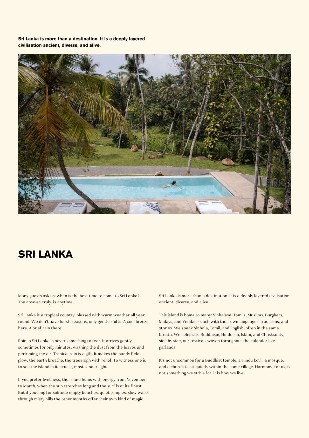 SRI LANKA Sri Lanka is more than a destination. It is a deeply layered civilisation ancient, diverse, and alive. Many guests ask us: when is the best time to come to Sri Lanka? The answer, truly, is anytime. Sri Lanka is a tropical country, blessed with warm weather all year round. We don’t have harsh seasons, only gentle shifts. A cool breeze here. A brief rain there. Rain in Sri Lanka is never something to fear. It arrives gently, sometimes for only minutes, washing the dust from the leaves and perfuming the air. Tropical rain is a gift. It makes the paddy fields glow, the earth breathe, the trees sigh with relief. To witness one is to see the island in its truest, most tender light. If you prefer liveliness, the island hums with energy from November to March, when the sun stretches long and the surf is at its finest. But if you long for solitude empty beaches, quiet temples, slow walks through misty hills the other months offer their own kind of magic.